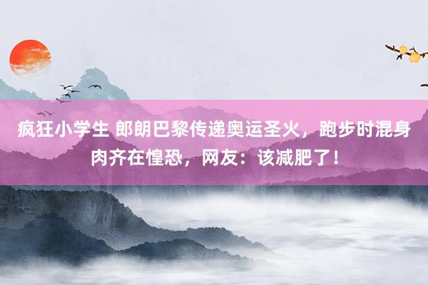 疯狂小学生 郎朗巴黎传递奥运圣火，跑步时混身肉齐在惶恐，网友：该减肥了！