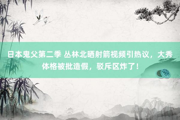 日本鬼父第二季 丛林北晒射箭视频引热议，大秀体格被批造假，驳斥区炸了！