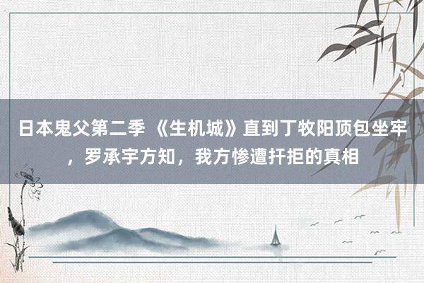日本鬼父第二季 《生机城》直到丁牧阳顶包坐牢，罗承宇方知，我方惨遭扞拒的真相