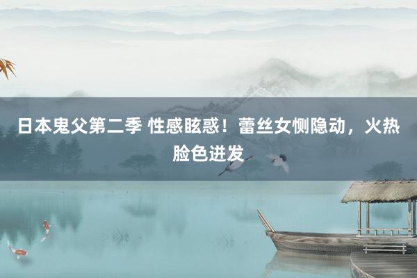日本鬼父第二季 性感眩惑！蕾丝女恻隐动，火热脸色迸发