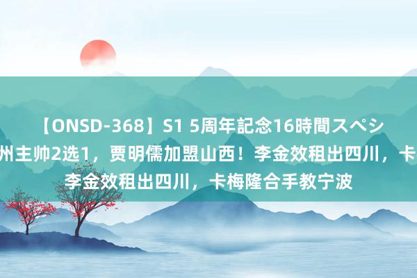 【ONSD-368】S1 5周年記念16時間スペシャル WHITE 广州主帅2选1，贾明儒加盟山西！李金效租出四川，卡梅隆合手教宁波