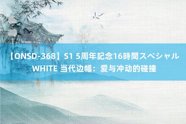 【ONSD-368】S1 5周年記念16時間スペシャル WHITE 当代边幅：爱与冲动的碰撞