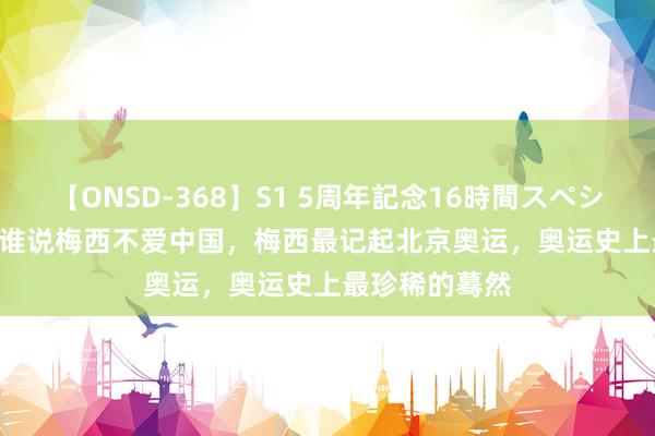 【ONSD-368】S1 5周年記念16時間スペシャル WHITE 谁说梅西不爱中国，梅西最记起北京奥运，奥运史上最珍稀的蓦然