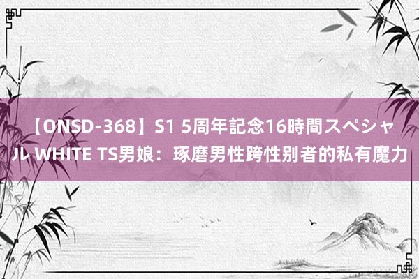 【ONSD-368】S1 5周年記念16時間スペシャル WHITE TS男娘：琢磨男性跨性别者的私有魔力