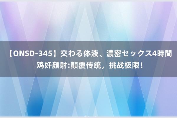 【ONSD-345】交わる体液、濃密セックス4時間 鸡奸颜射:颠覆传统，挑战极限！