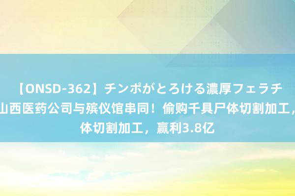 【ONSD-362】チンポがとろける濃厚フェラチオ4時間 曝山西医药公司与殡仪馆串同！偷购千具尸体切割加工，赢利3.8亿
