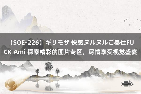 【SOE-226】ギリモザ 快感ヌルヌルご奉仕FUCK Ami 探索精彩的图片专区，尽情享受视觉盛宴