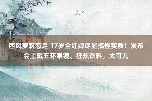 西风萝莉恋足 17岁全红婵尽显搞怪实质！发布会上戴五环眼镜、狂炫饮料，太可儿