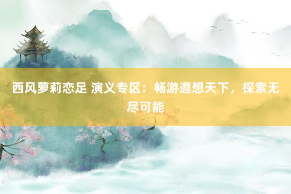 西风萝莉恋足 演义专区：畅游遐想天下，探索无尽可能