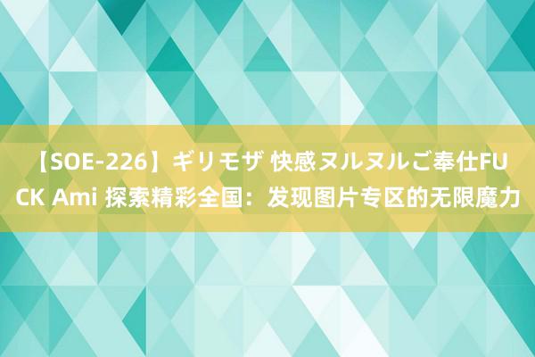 【SOE-226】ギリモザ 快感ヌルヌルご奉仕FUCK Ami 探索精彩全国：发现图片专区的无限魔力