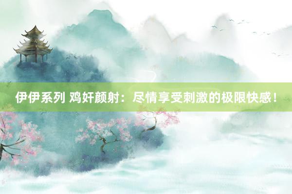伊伊系列 鸡奸颜射：尽情享受刺激的极限快感！