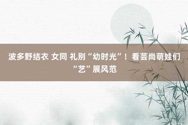 波多野结衣 女同 礼别“幼时光”！看芸尚萌娃们“艺”展风范