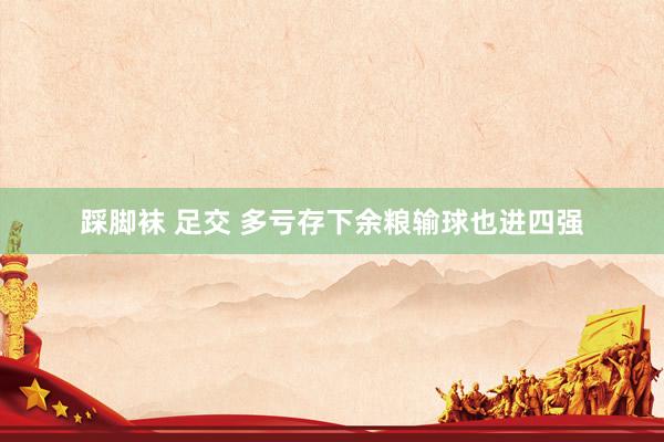 踩脚袜 足交 多亏存下余粮输球也进四强