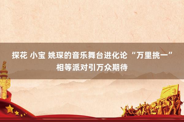 探花 小宝 姚琛的音乐舞台进化论 “万里挑一”相等派对引万众期待