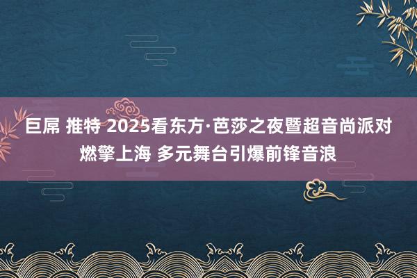 巨屌 推特 2025看东方·芭莎之夜暨超音尚派对燃擎上海 多元舞台引爆前锋音浪
