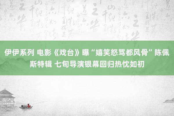 伊伊系列 电影《戏台》曝“嬉笑怒骂都风骨”陈佩斯特辑 七旬导演银幕回归热忱如初