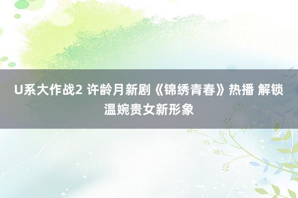 U系大作战2 许龄月新剧《锦绣青春》热播 解锁温婉贵女新形象