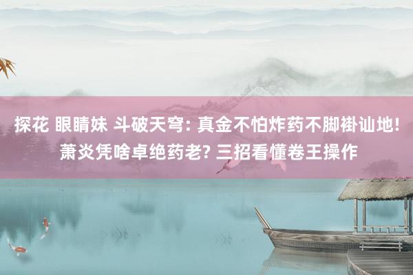 探花 眼睛妹 斗破天穹: 真金不怕炸药不脚褂讪地! 萧炎凭啥卓绝药老? 三招看懂卷王操作