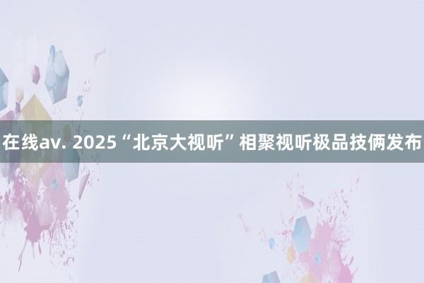 在线av. 2025“北京大视听”相聚视听极品技俩发布