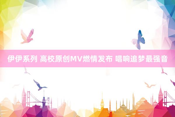 伊伊系列 高校原创MV燃情发布 唱响追梦最强音